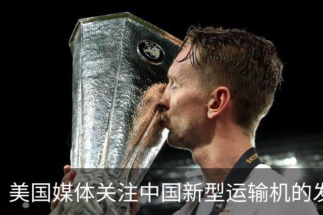 美国媒体关注中国新型运输机的发展与优势